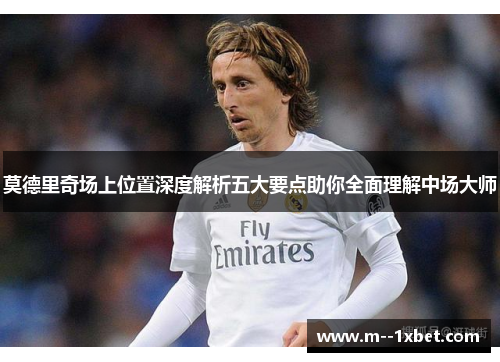 莫德里奇场上位置深度解析五大要点助你全面理解中场大师