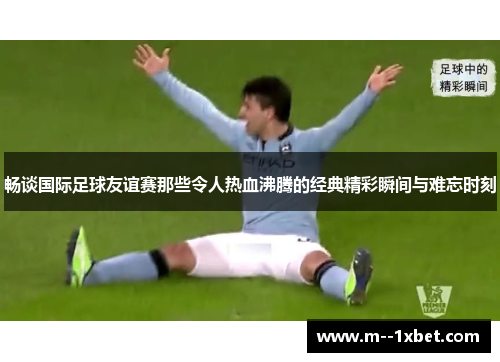 畅谈国际足球友谊赛那些令人热血沸腾的经典精彩瞬间与难忘时刻