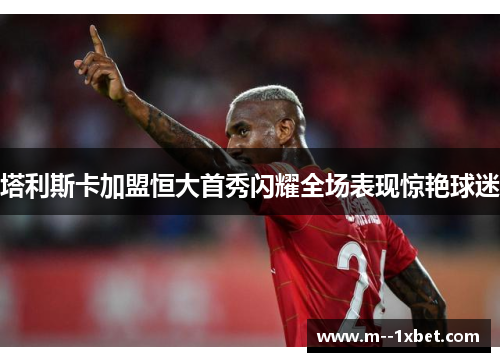 塔利斯卡加盟恒大首秀闪耀全场表现惊艳球迷
